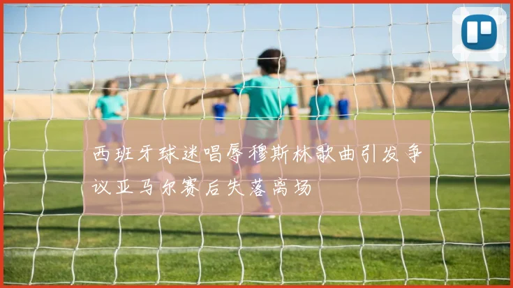 西班牙球迷唱辱穆斯林歌曲引发争议亚马尔赛后失落离场