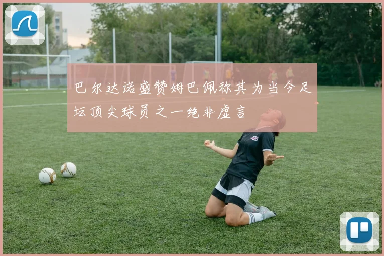 巴尔达诺盛赞姆巴佩称其为当今足坛顶尖球员之一绝非虚言