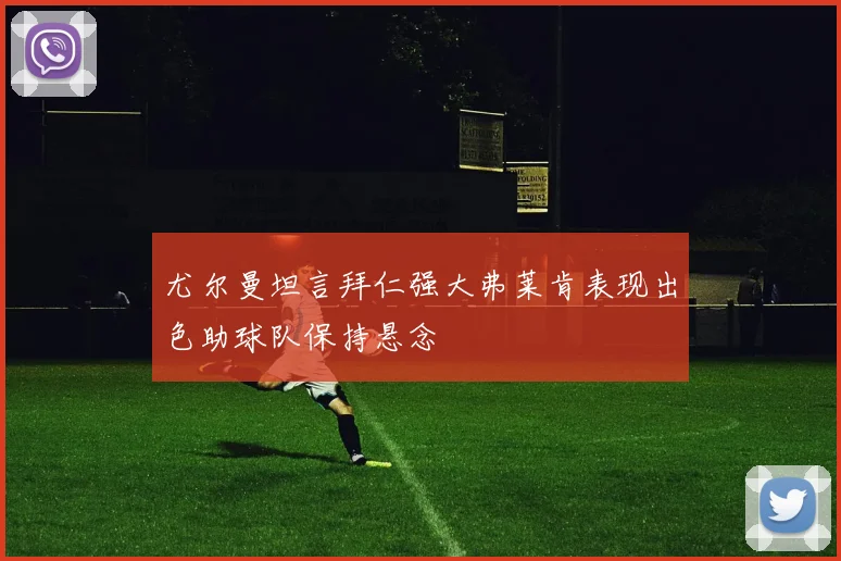 尤尔曼坦言拜仁强大弗莱肯表现出色助球队保持悬念