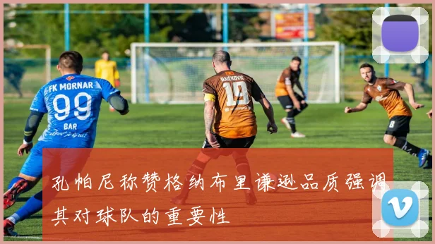 孔帕尼称赞格纳布里谦逊品质强调其对球队的重要性