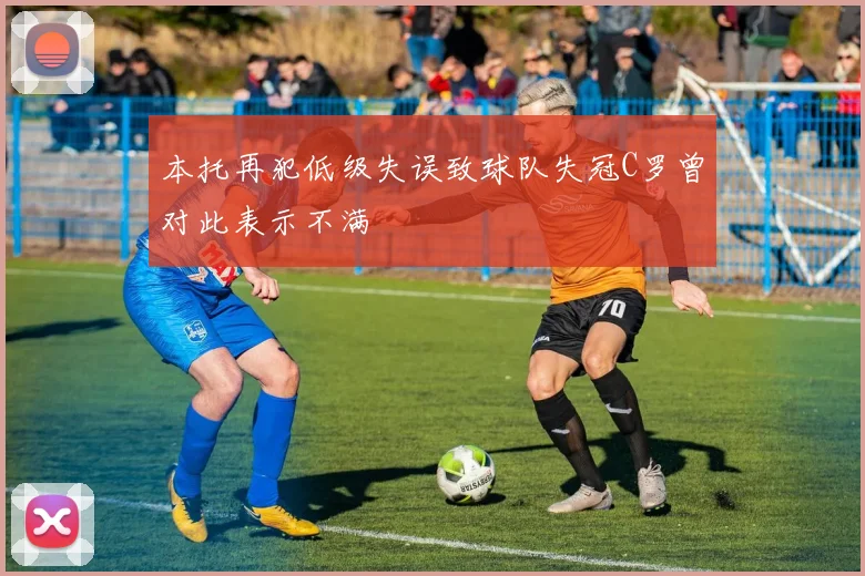 本托再犯低级失误致球队失冠C罗曾对此表示不满