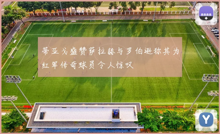 蒂亚戈盛赞萨拉赫与罗伯逊称其为红军传奇球员令人惊叹