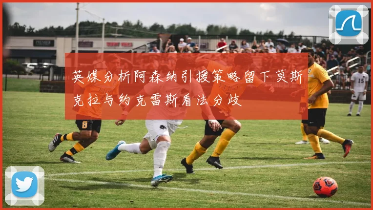 英媒分析阿森纳引援策略留下莫斯克拉与约克雷斯看法分歧