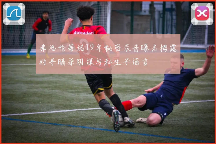 弗洛伦蒂诺19年秘密录音曝光揭露对手暗杀阴谋与私生子谣言