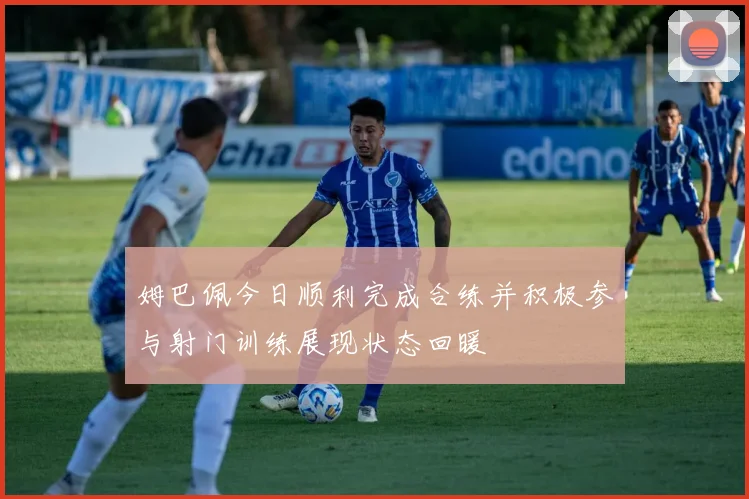 姆巴佩今日顺利完成合练并积极参与射门训练展现状态回暖