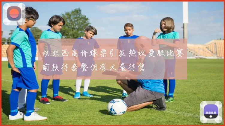 切尔西高价球票引发热议曼联比赛前款待套餐仍有大量待售