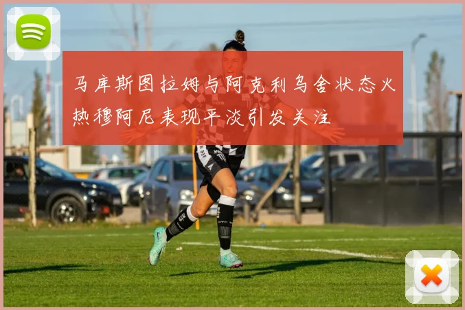 马库斯图拉姆与阿克利乌舍状态火热穆阿尼表现平淡引发关注