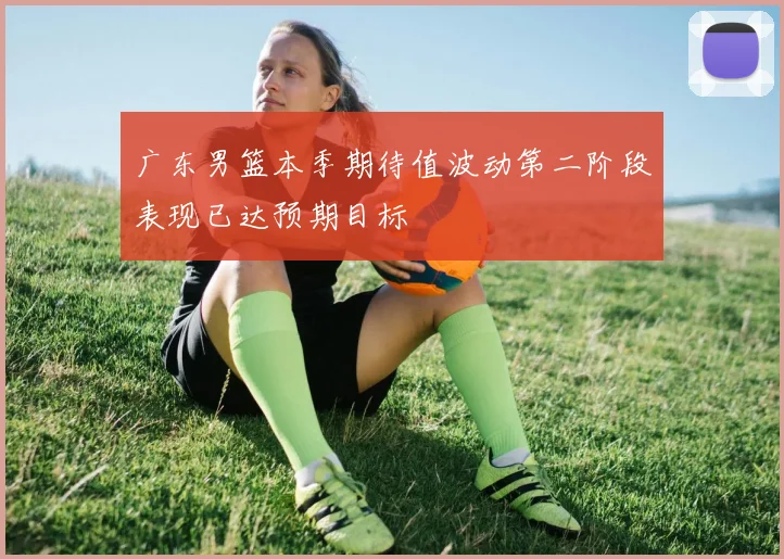 广东男篮本季期待值波动第二阶段表现已达预期目标