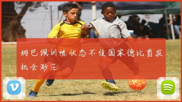 姆巴佩训练状态不佳国家德比首发机会渺茫