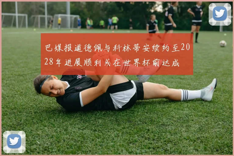 巴媒报道德佩与科林蒂安续约至2028年进展顺利或在世界杯前达成