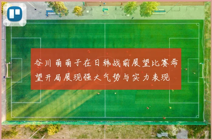 谷川萌萌子在日韩战前展望比赛希望开局展现强大气势与实力表现