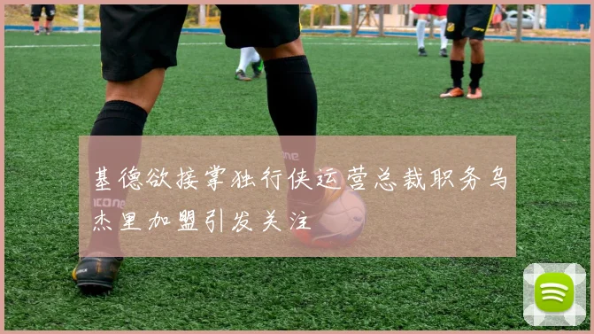 基德欲接掌独行侠运营总裁职务乌杰里加盟引发关注