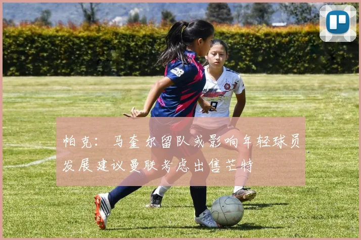 帕克：马奎尔留队或影响年轻球员发展建议曼联考虑出售芒特
