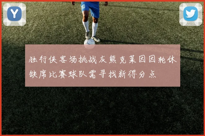 独行侠客场挑战灰熊克莱因因轮休缺席比赛球队需寻找新得分点