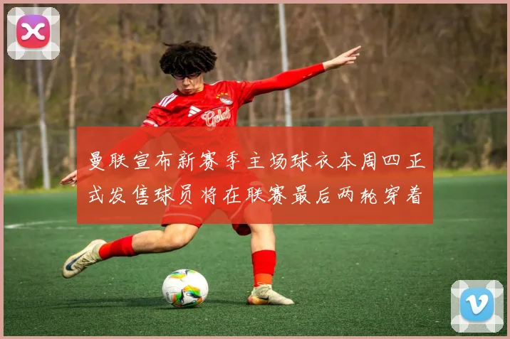 曼联宣布新赛季主场球衣本周四正式发售球员将在联赛最后两轮穿着上阵