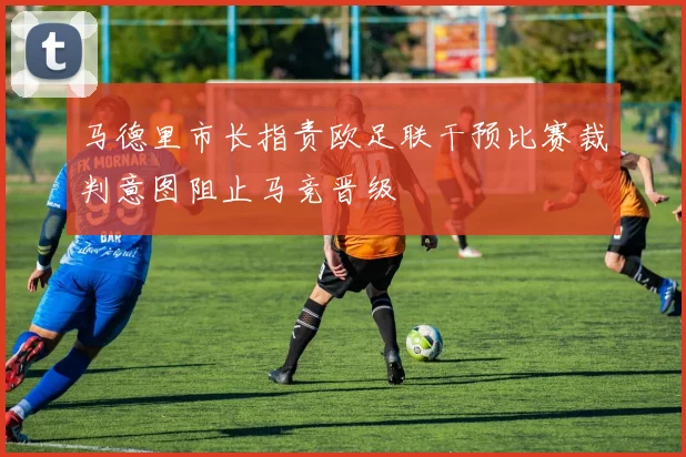 马德里市长指责欧足联干预比赛裁判意图阻止马竞晋级