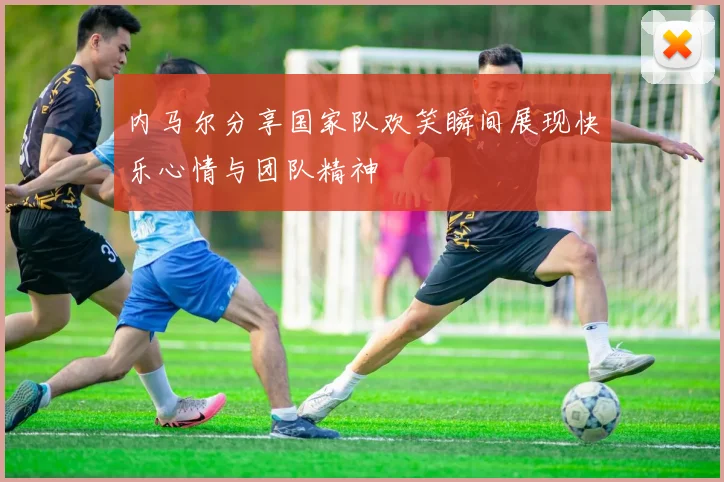 内马尔分享国家队欢笑瞬间展现快乐心情与团队精神