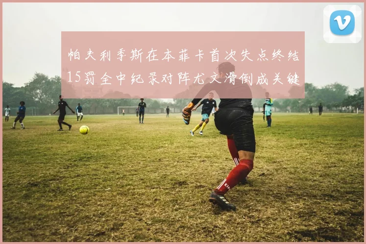 帕夫利季斯在本菲卡首次失点终结15罚全中纪录对阵尤文滑倒成关键时刻