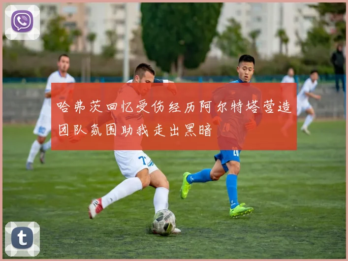 哈弗茨回忆受伤经历阿尔特塔营造团队氛围助我走出黑暗