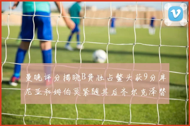 曼晚评分揭晓B费独占鳌头获9分库尼亚和姆伯莫紧随其后齐尔克泽替补仅得5分