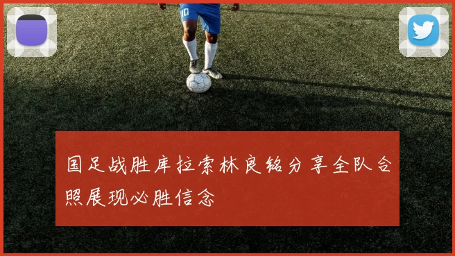 国足战胜库拉索林良铭分享全队合照展现必胜信念