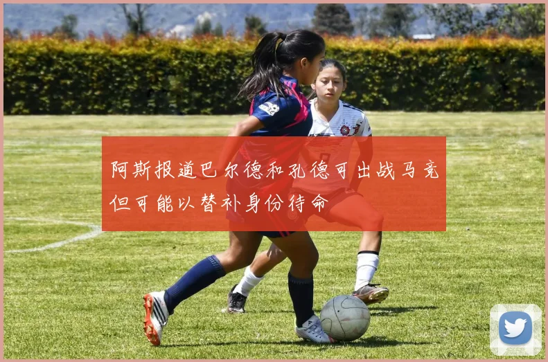 阿斯报道巴尔德和孔德可出战马竞但可能以替补身份待命