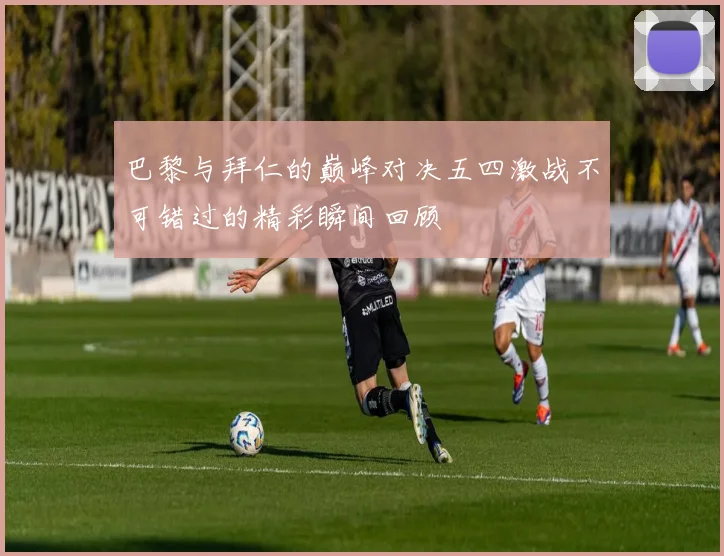 巴黎与拜仁的巅峰对决五四激战不可错过的精彩瞬间回顾
