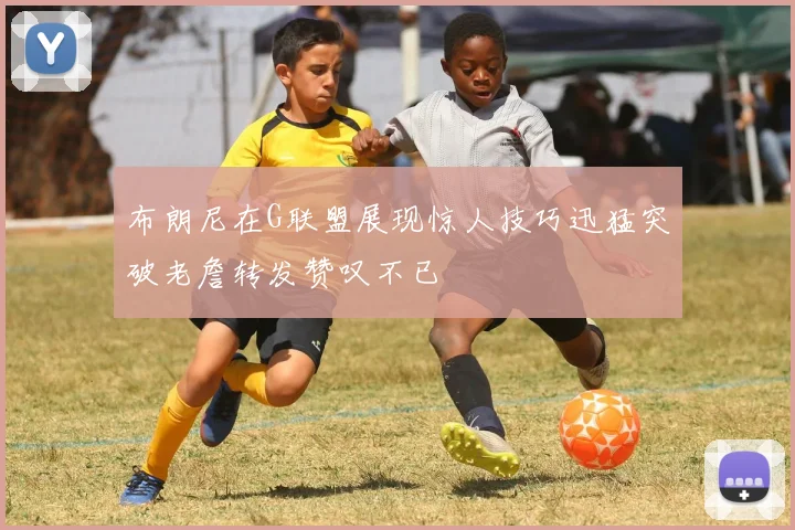 布朗尼在G联盟展现惊人技巧迅猛突破老詹转发赞叹不已
