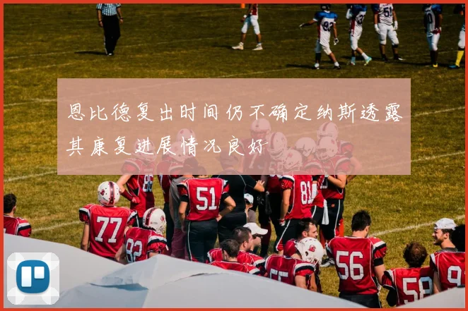 恩比德复出时间仍不确定纳斯透露其康复进展情况良好