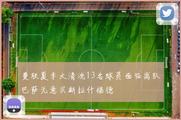 曼联夏季大清洗13名球员面临离队巴萨无意买断拉什福德