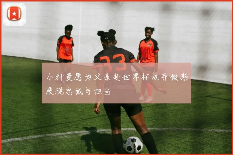 小科曼愿为父亲赴世界杯放弃假期展现忠诚与担当