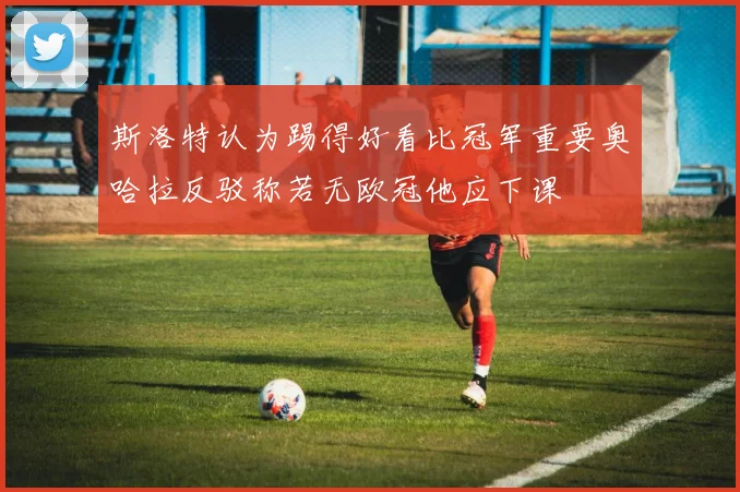斯洛特认为踢得好看比冠军重要奥哈拉反驳称若无欧冠他应下课